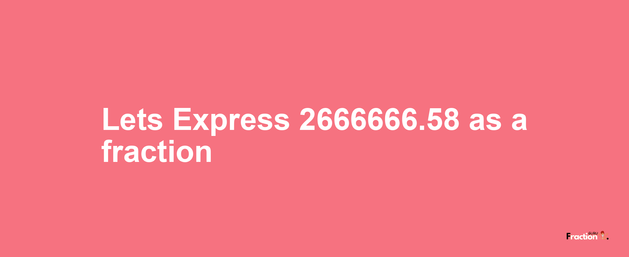 Lets Express 2666666.58 as afraction